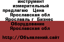 инструмент измерительный предлагаю › Цена ­ 1 600 - Ярославская обл., Ярославль г. Бизнес » Оборудование   . Ярославская обл.